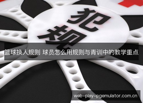 篮球换人规则 球员怎么用规则与青训中的教学重点 篮球换人规则 球员怎么用规则与青训中的教学重点
